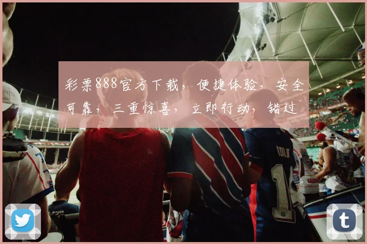 彩票888官方下载，便捷体验，安全可靠，三重惊喜，立即行动，错过再无